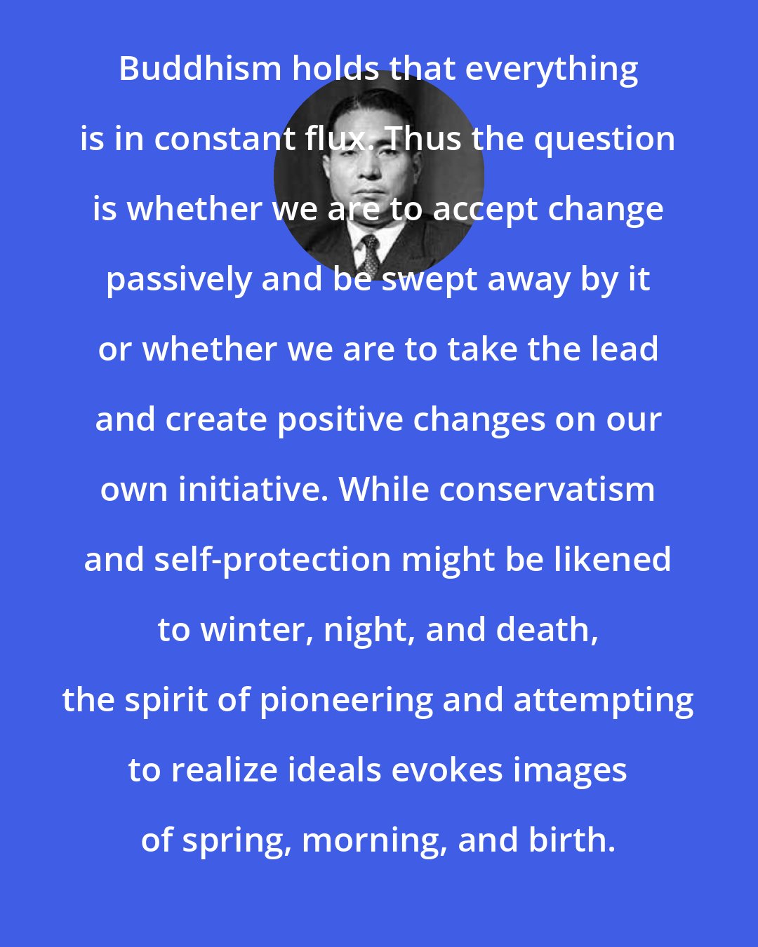 Daisaku Ikeda: Buddhism holds that everything is in constant flux. Thus the question is whether we are to accept change passively and be swept away by it or whether we are to take the lead and create positive changes on our own initiative. While conservatism and self-protection might be likened to winter, night, and death, the spirit of pioneering and attempting to realize ideals evokes images of spring, morning, and birth.