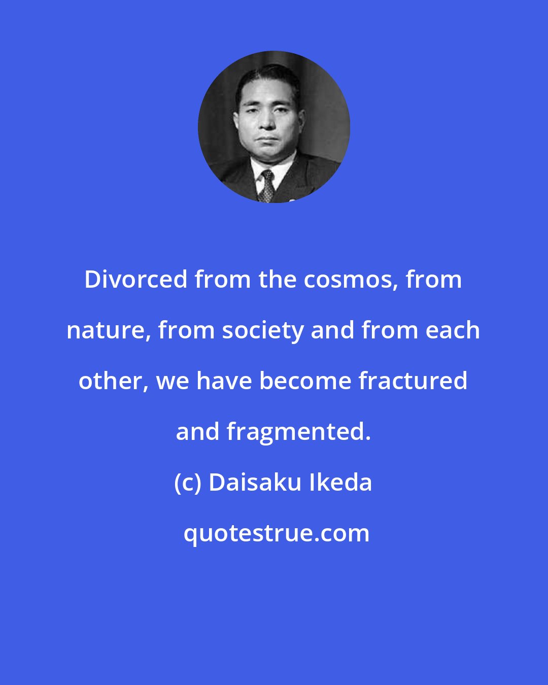 Daisaku Ikeda: Divorced from the cosmos, from nature, from society and from each other, we have become fractured and fragmented.