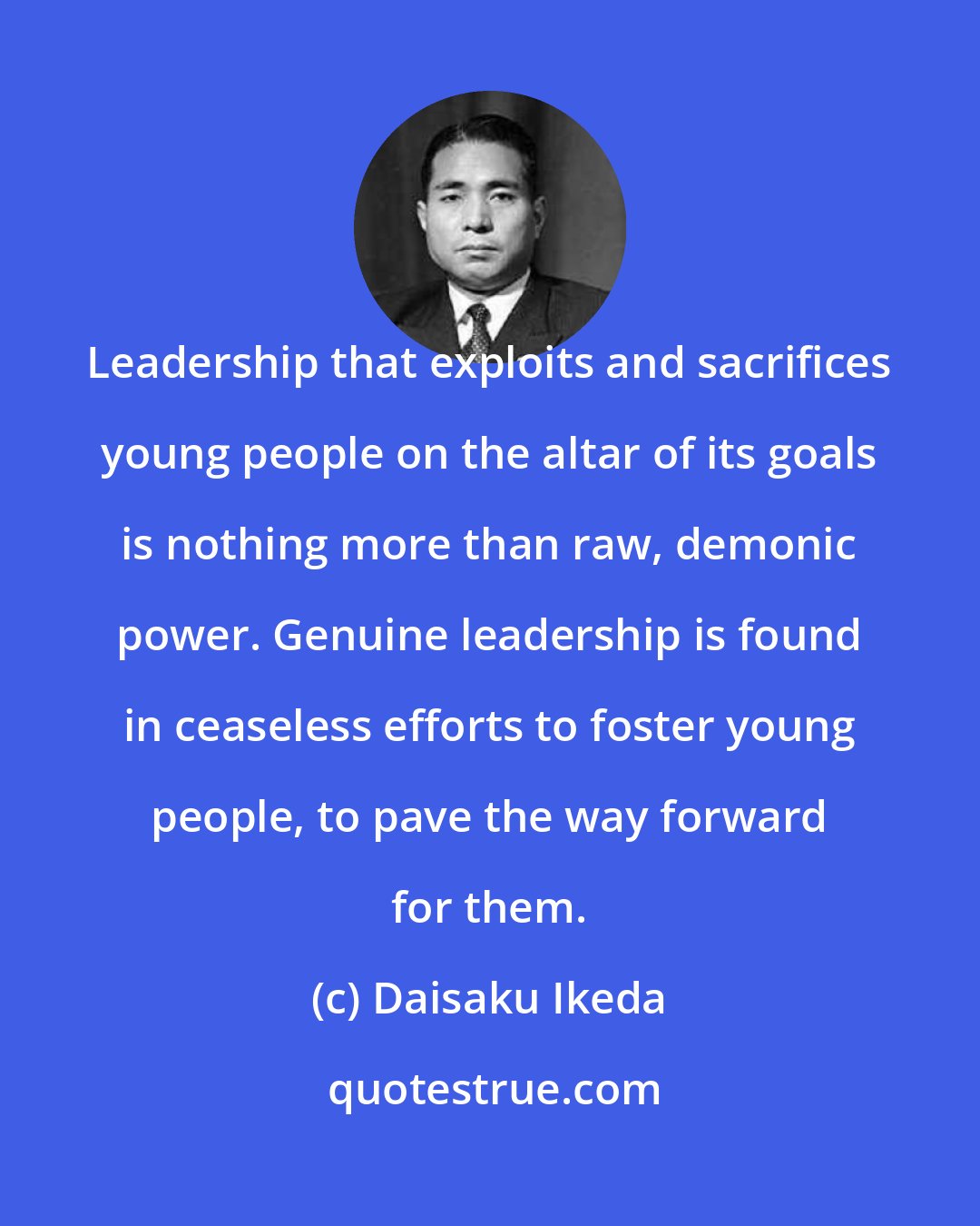 Daisaku Ikeda: Leadership that exploits and sacrifices young people on the altar of its goals is nothing more than raw, demonic power. Genuine leadership is found in ceaseless efforts to foster young people, to pave the way forward for them.