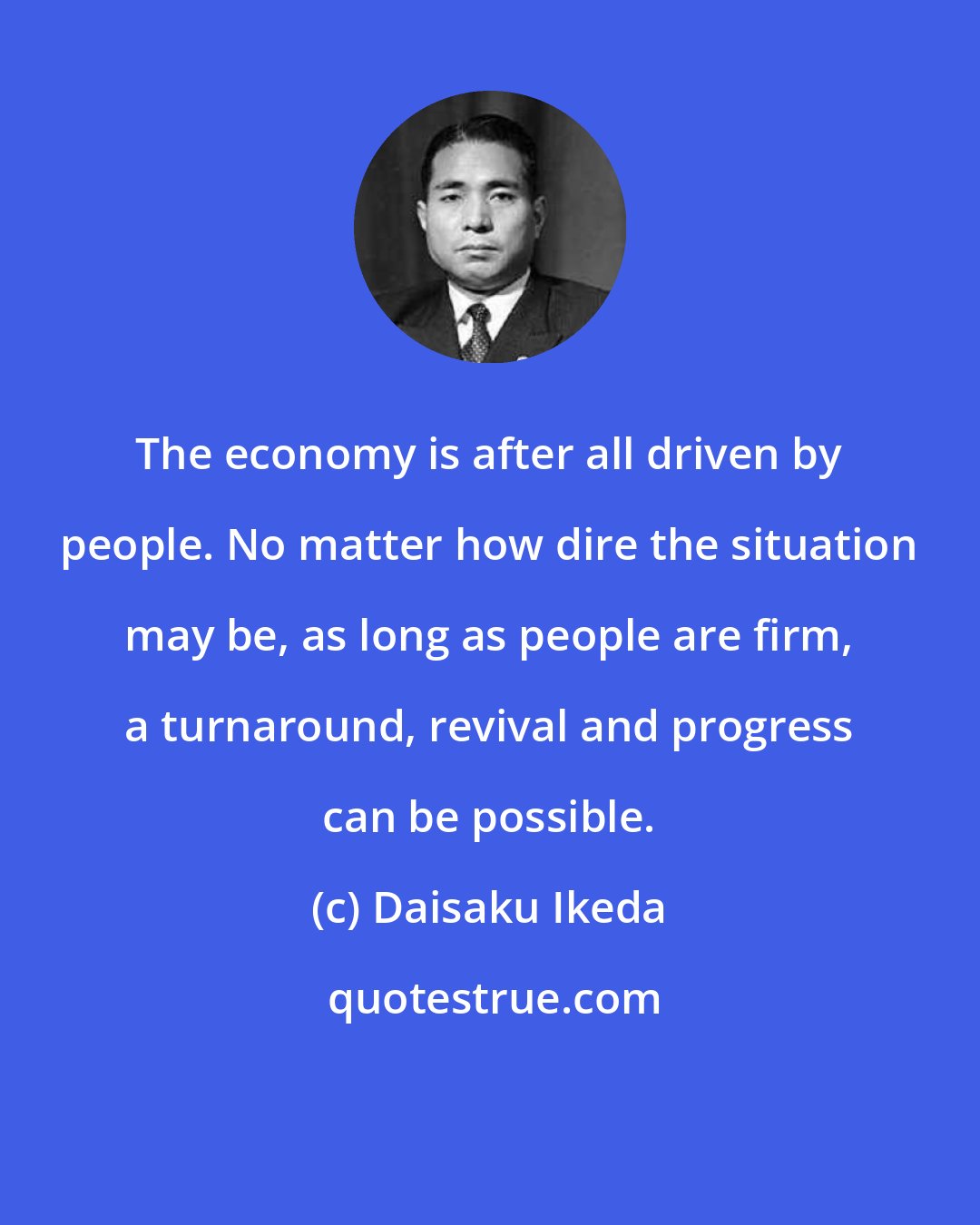 Daisaku Ikeda: The economy is after all driven by people. No matter how dire the situation may be, as long as people are firm, a turnaround, revival and progress can be possible.