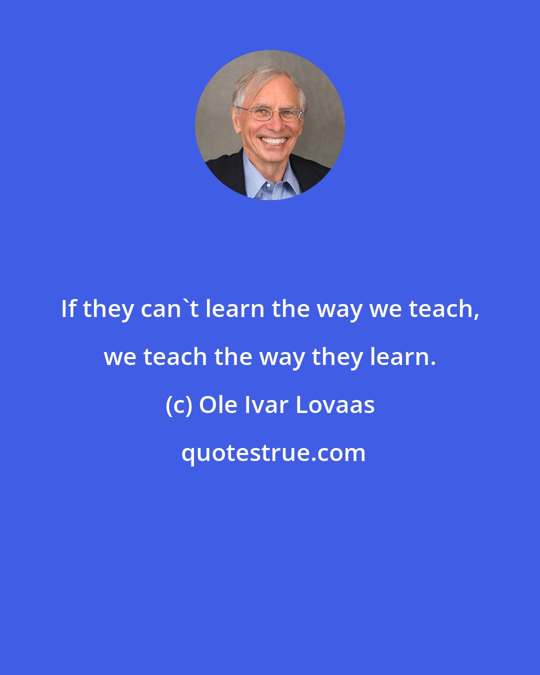 Ole Ivar Lovaas: If they can't learn the way we teach, we teach the way they learn.