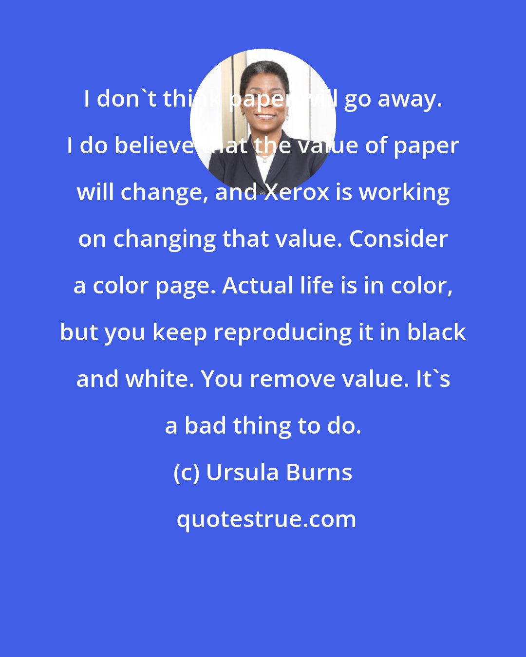 Ursula Burns: I don't think paper will go away. I do believe that the value of paper will change, and Xerox is working on changing that value. Consider a color page. Actual life is in color, but you keep reproducing it in black and white. You remove value. It's a bad thing to do.
