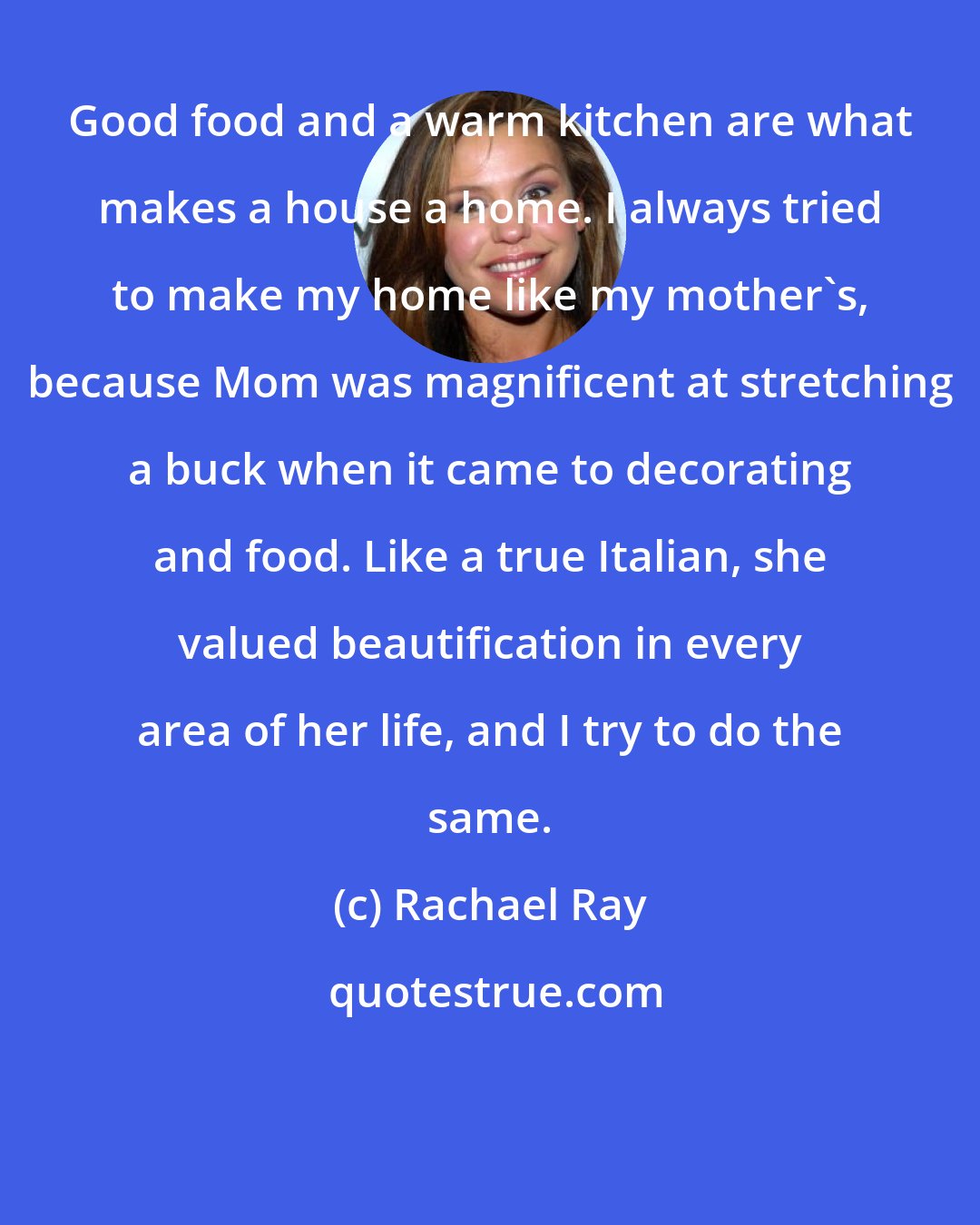 Rachael Ray: Good food and a warm kitchen are what makes a house a home. I always tried to make my home like my mother's, because Mom was magnificent at stretching a buck when it came to decorating and food. Like a true Italian, she valued beautification in every area of her life, and I try to do the same.