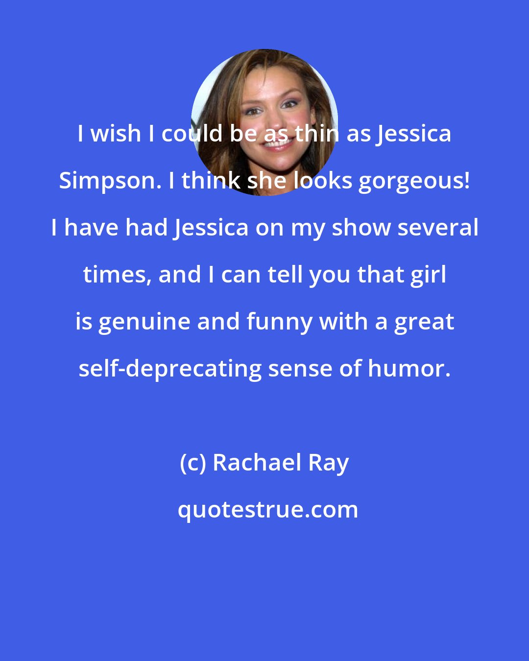 Rachael Ray: I wish I could be as thin as Jessica Simpson. I think she looks gorgeous! I have had Jessica on my show several times, and I can tell you that girl is genuine and funny with a great self-deprecating sense of humor.