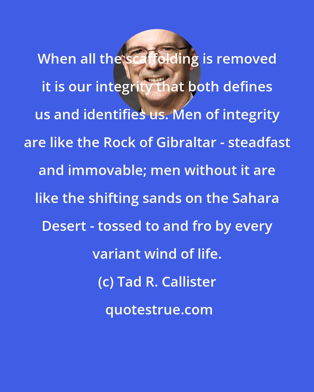 Tad R. Callister: When all the scaffolding is removed it is our integrity that both defines us and identifies us. Men of integrity are like the Rock of Gibraltar - steadfast and immovable; men without it are like the shifting sands on the Sahara Desert - tossed to and fro by every variant wind of life.