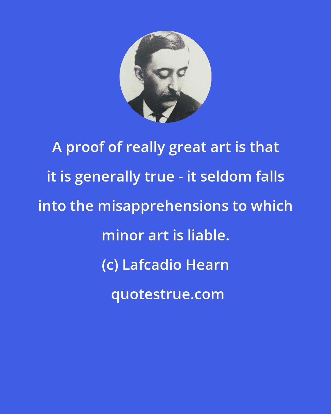 Lafcadio Hearn: A proof of really great art is that it is generally true - it seldom falls into the misapprehensions to which minor art is liable.