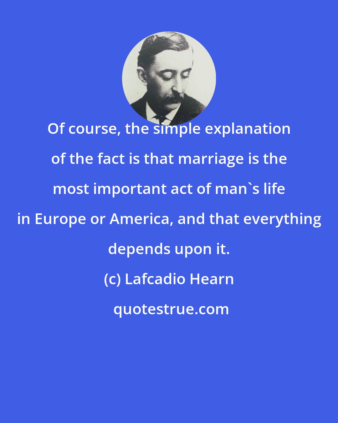 Lafcadio Hearn: Of course, the simple explanation of the fact is that marriage is the most important act of man's life in Europe or America, and that everything depends upon it.