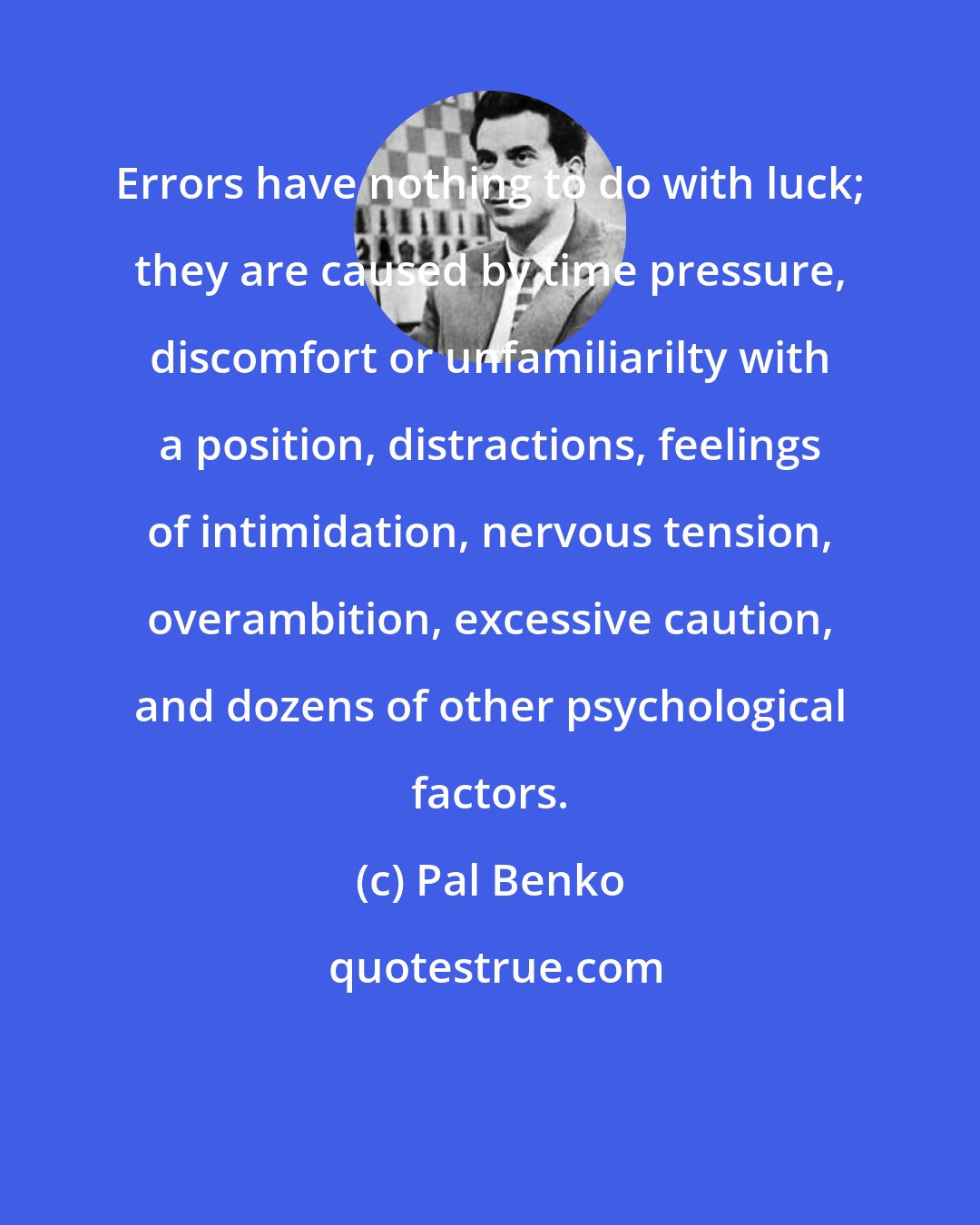 Pal Benko: Errors have nothing to do with luck; they are caused by time pressure, discomfort or unfamiliarilty with a position, distractions, feelings of intimidation, nervous tension, overambition, excessive caution, and dozens of other psychological factors.