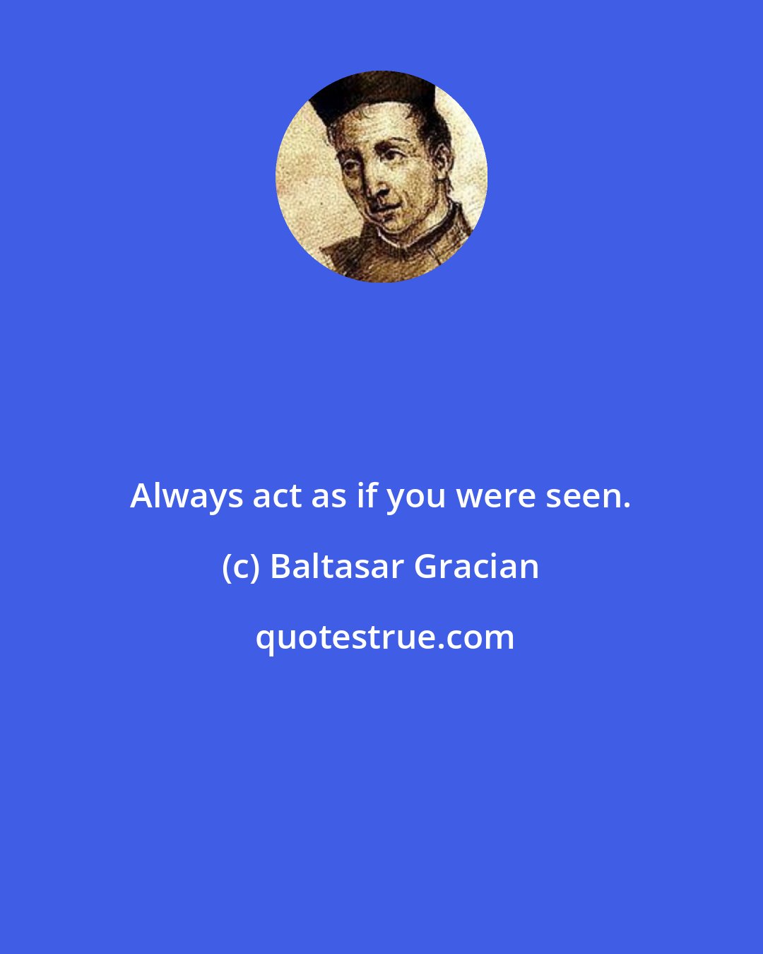 Baltasar Gracian: Always act as if you were seen.