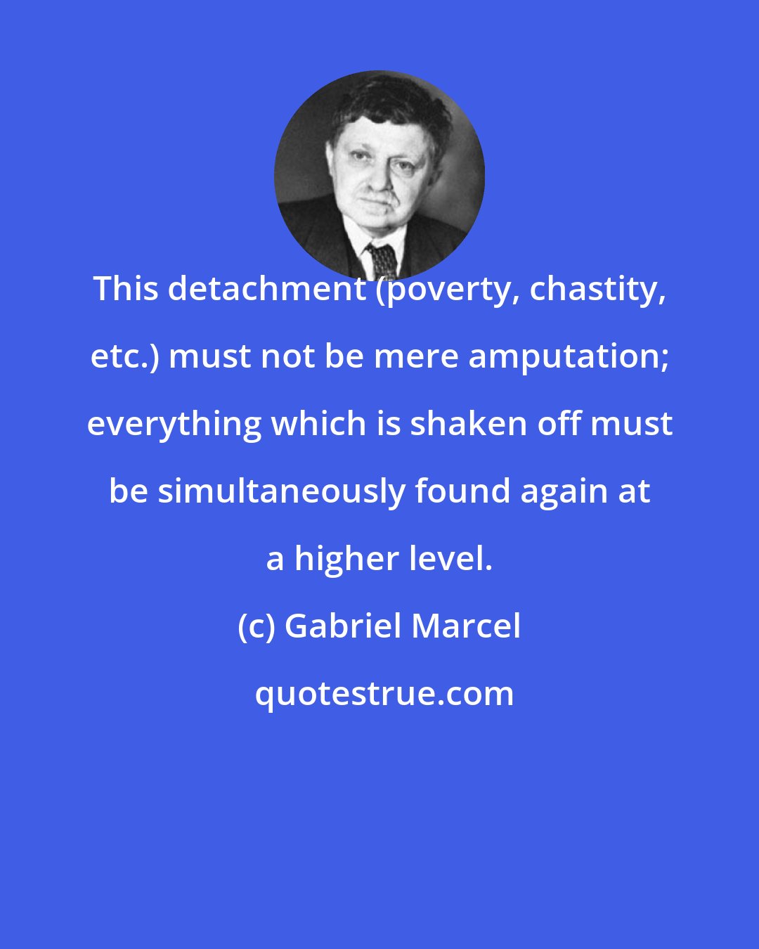 Gabriel Marcel: This detachment (poverty, chastity, etc.) must not be mere amputation; everything which is shaken off must be simultaneously found again at a higher level.