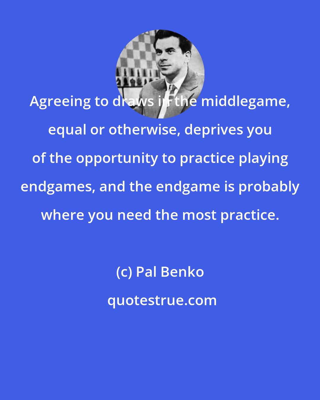 Pal Benko: Agreeing to draws in the middlegame, equal or otherwise, deprives you of the opportunity to practice playing endgames, and the endgame is probably where you need the most practice.