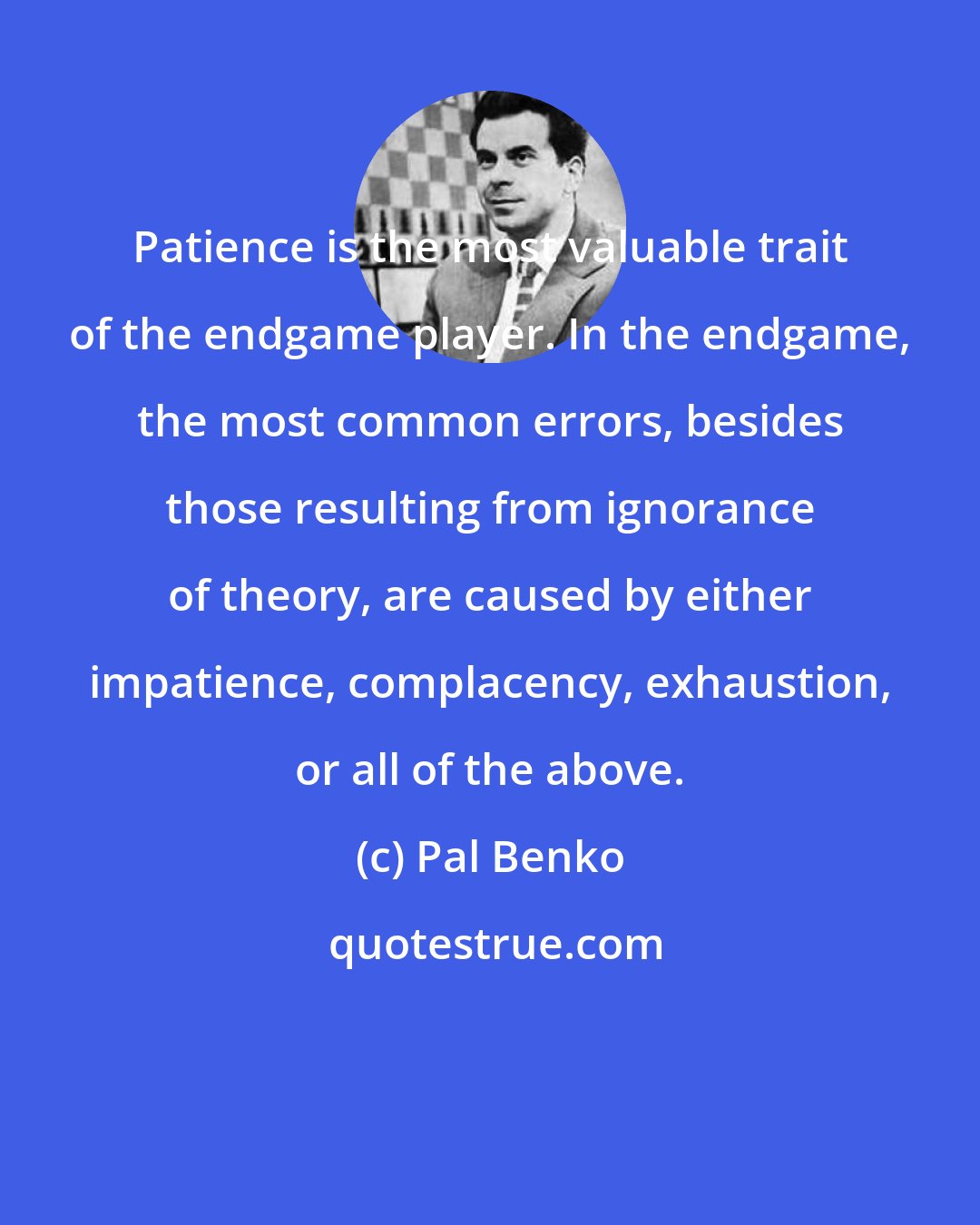 Pal Benko: Patience is the most valuable trait of the endgame player. In the endgame, the most common errors, besides those resulting from ignorance of theory, are caused by either impatience, complacency, exhaustion, or all of the above.