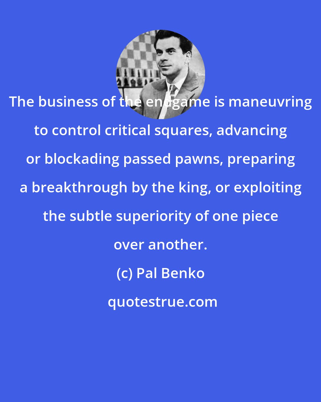 Pal Benko: The business of the endgame is maneuvring to control critical squares, advancing or blockading passed pawns, preparing a breakthrough by the king, or exploiting the subtle superiority of one piece over another.