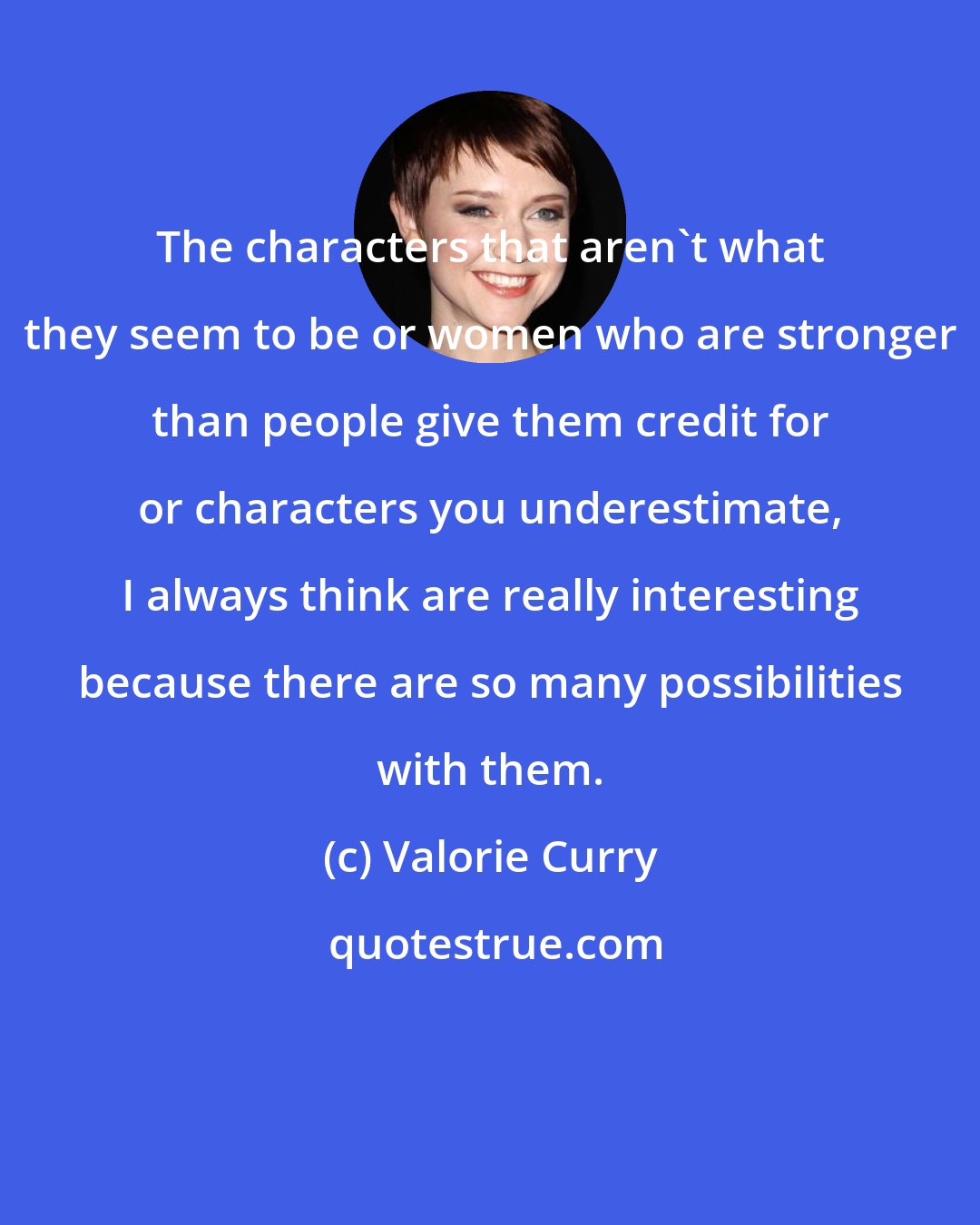 Valorie Curry: The characters that aren't what they seem to be or women who are stronger than people give them credit for or characters you underestimate, I always think are really interesting because there are so many possibilities with them.