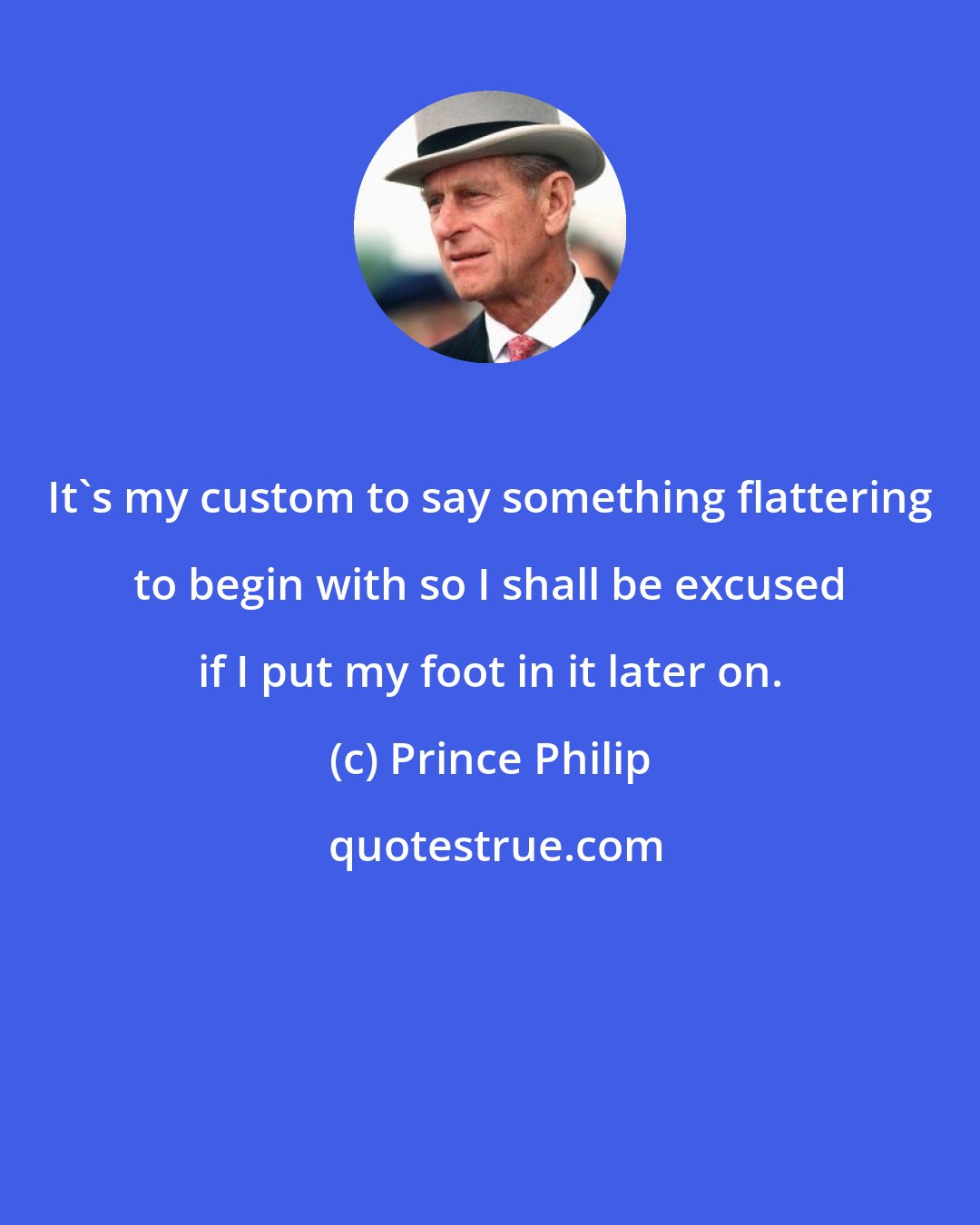 Prince Philip: It's my custom to say something flattering to begin with so I shall be excused if I put my foot in it later on.