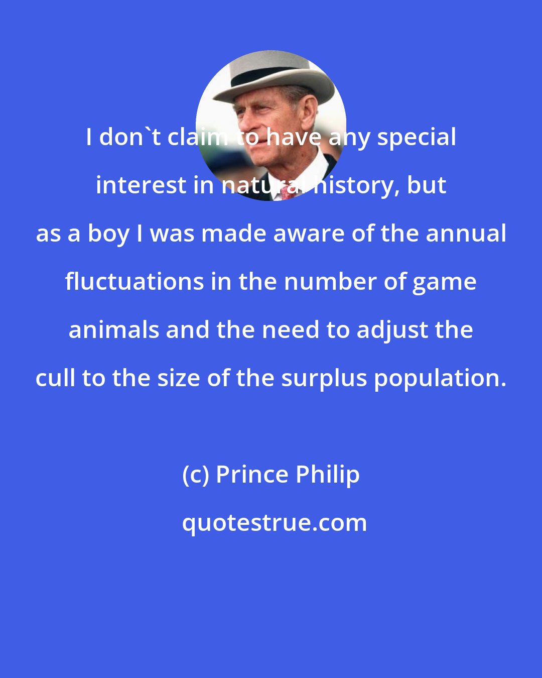 Prince Philip: I don't claim to have any special interest in natural history, but as a boy I was made aware of the annual fluctuations in the number of game animals and the need to adjust the cull to the size of the surplus population.