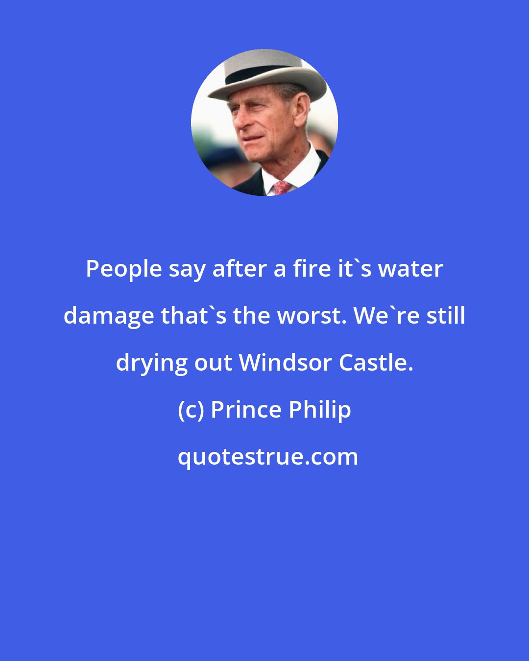 Prince Philip: People say after a fire it's water damage that's the worst. We're still drying out Windsor Castle.