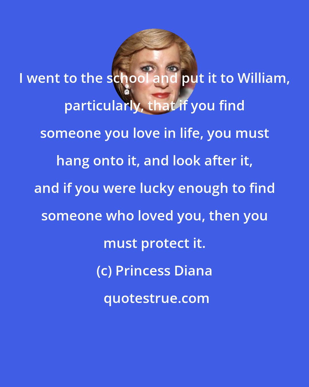 Princess Diana: I went to the school and put it to William, particularly, that if you find someone you love in life, you must hang onto it, and look after it, and if you were lucky enough to find someone who loved you, then you must protect it.