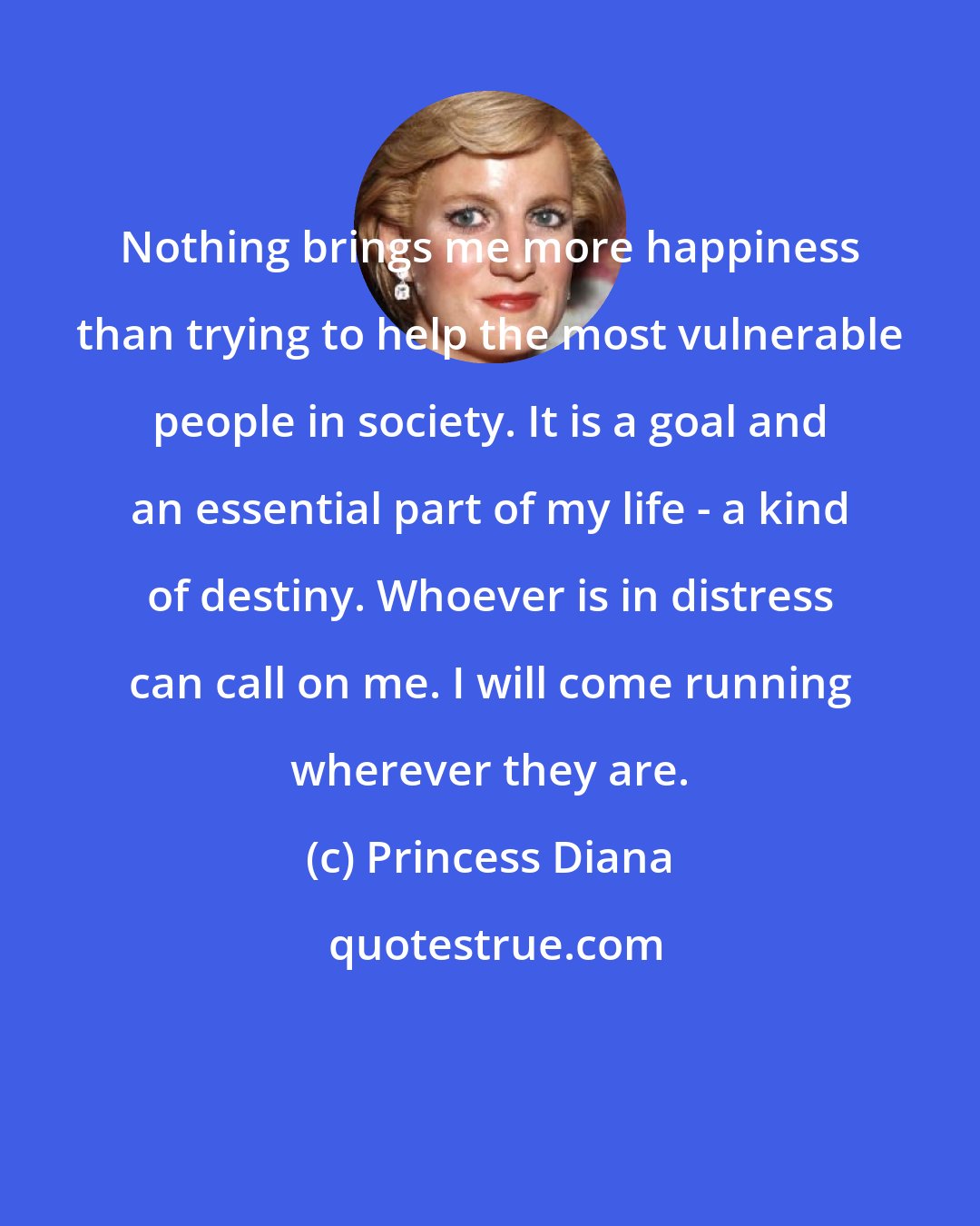 Princess Diana: Nothing brings me more happiness than trying to help the most vulnerable people in society. It is a goal and an essential part of my life - a kind of destiny. Whoever is in distress can call on me. I will come running wherever they are.
