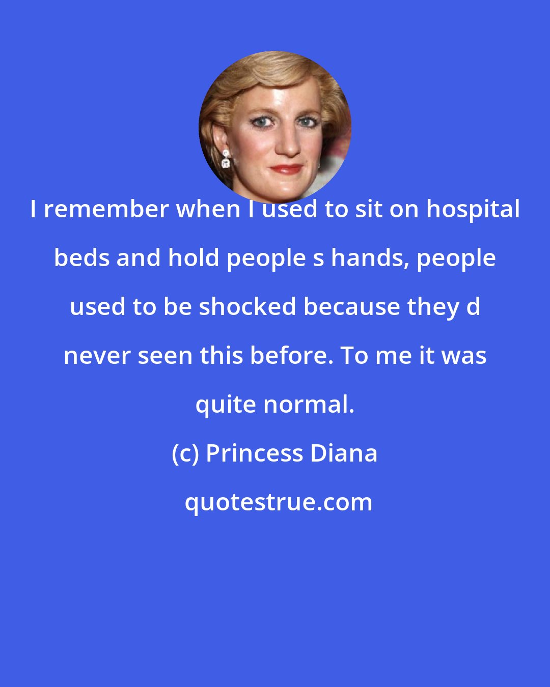 Princess Diana: I remember when I used to sit on hospital beds and hold people s hands, people used to be shocked because they d never seen this before. To me it was quite normal.
