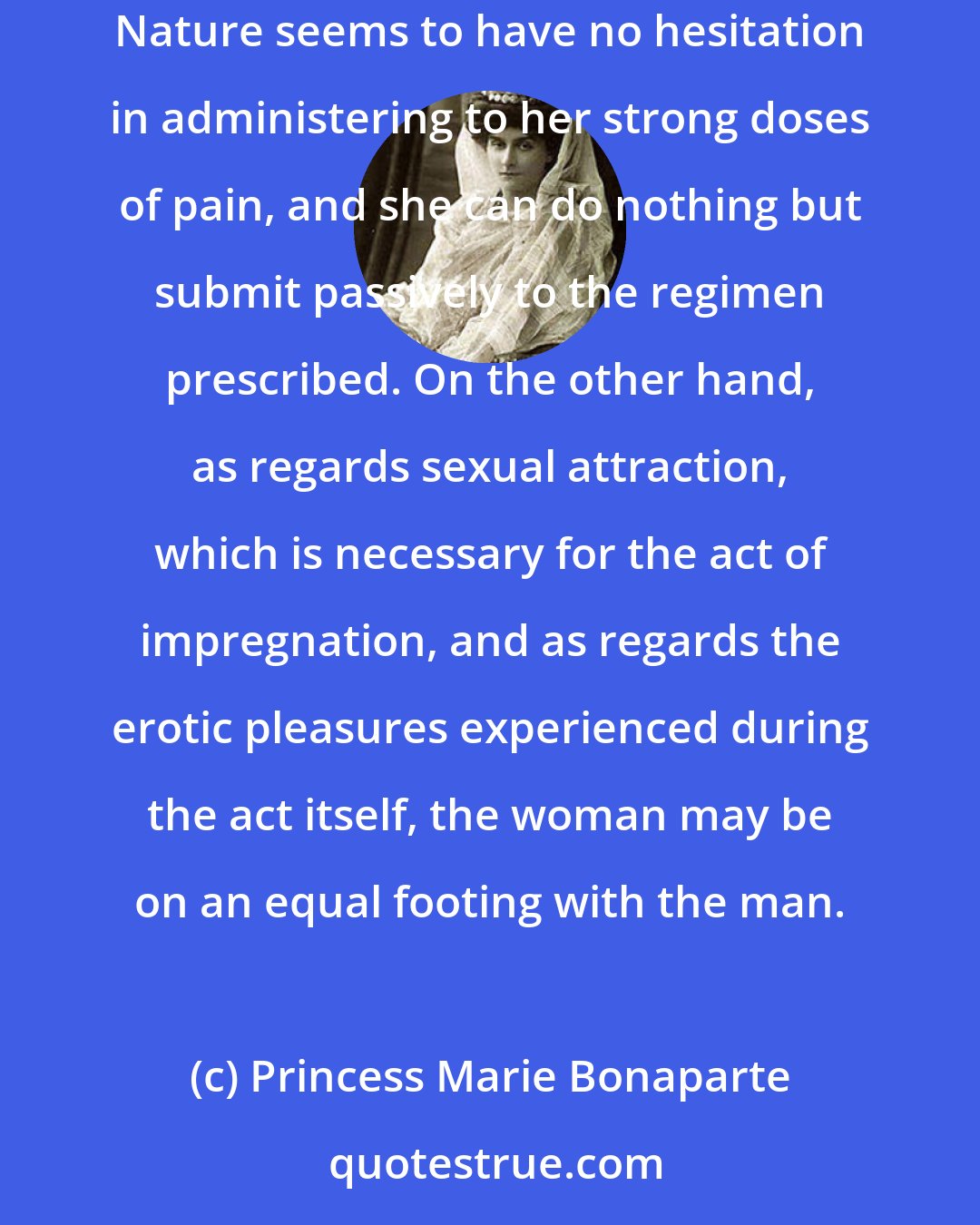 Princess Marie Bonaparte: On the one hand, then, in the reproductive functions proper-menstruation, defloration, pregnancy and parturition-woman is biologically doomed to suffer. Nature seems to have no hesitation in administering to her strong doses of pain, and she can do nothing but submit passively to the regimen prescribed. On the other hand, as regards sexual attraction, which is necessary for the act of impregnation, and as regards the erotic pleasures experienced during the act itself, the woman may be on an equal footing with the man.