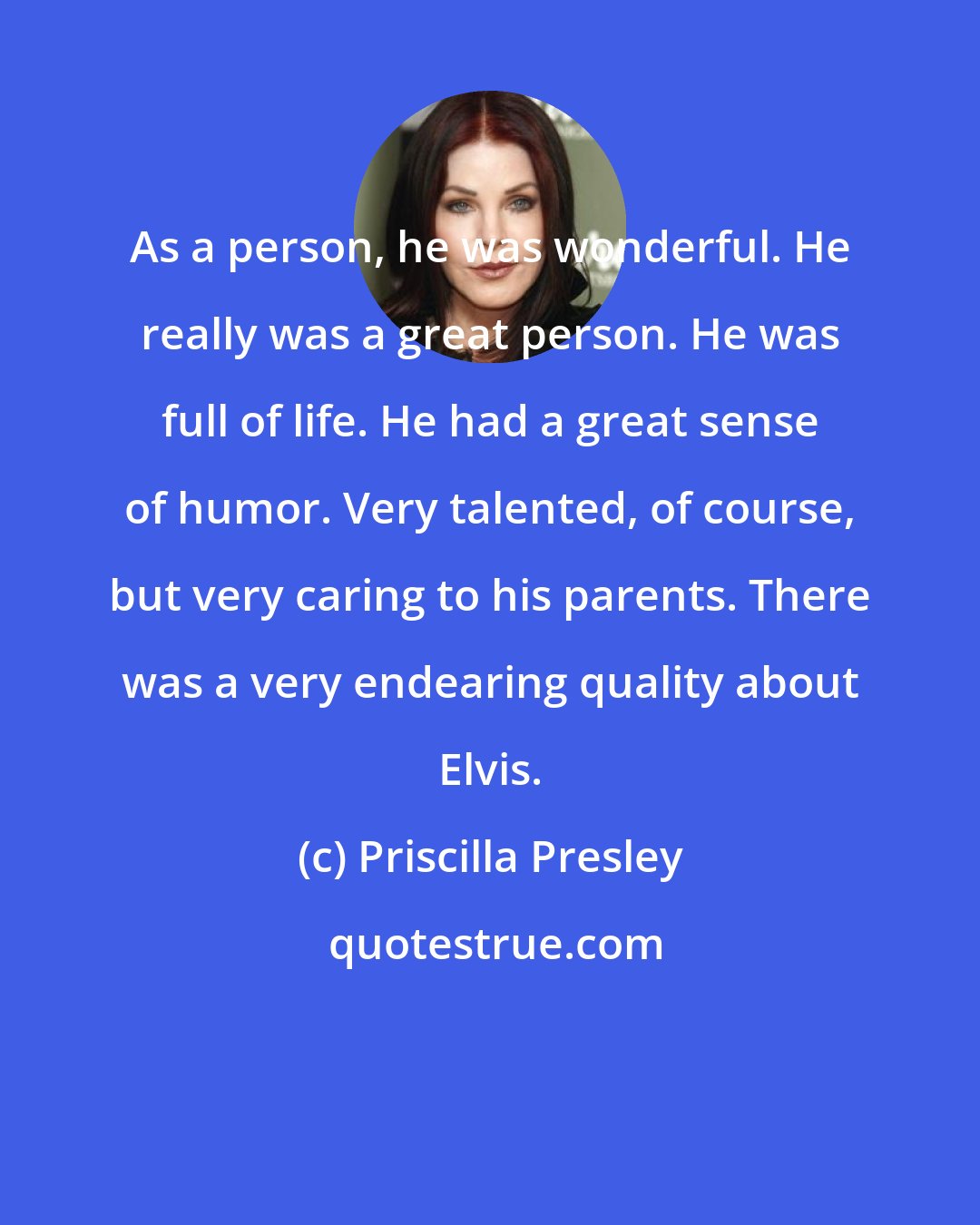 Priscilla Presley: As a person, he was wonderful. He really was a great person. He was full of life. He had a great sense of humor. Very talented, of course, but very caring to his parents. There was a very endearing quality about Elvis.