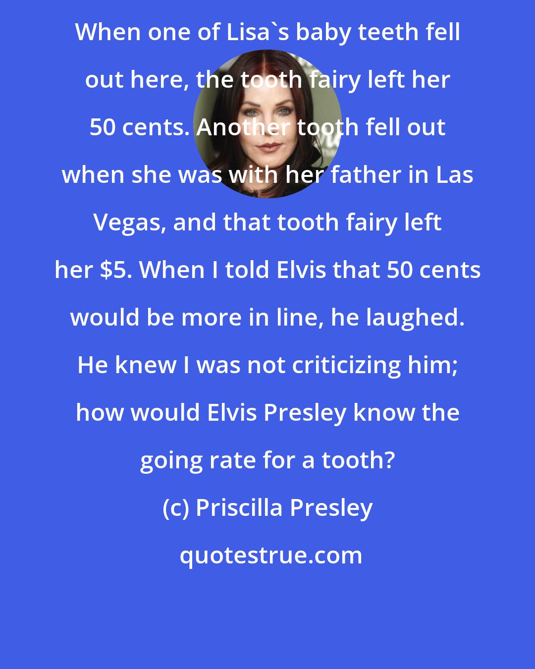 Priscilla Presley: When one of Lisa's baby teeth fell out here, the tooth fairy left her 50 cents. Another tooth fell out when she was with her father in Las Vegas, and that tooth fairy left her $5. When I told Elvis that 50 cents would be more in line, he laughed. He knew I was not criticizing him; how would Elvis Presley know the going rate for a tooth?