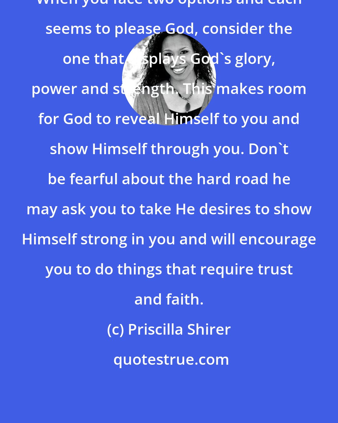 Priscilla Shirer: When you face two options and each seems to please God, consider the one that displays God's glory, power and strength. This makes room for God to reveal Himself to you and show Himself through you. Don't be fearful about the hard road he may ask you to take He desires to show Himself strong in you and will encourage you to do things that require trust and faith.