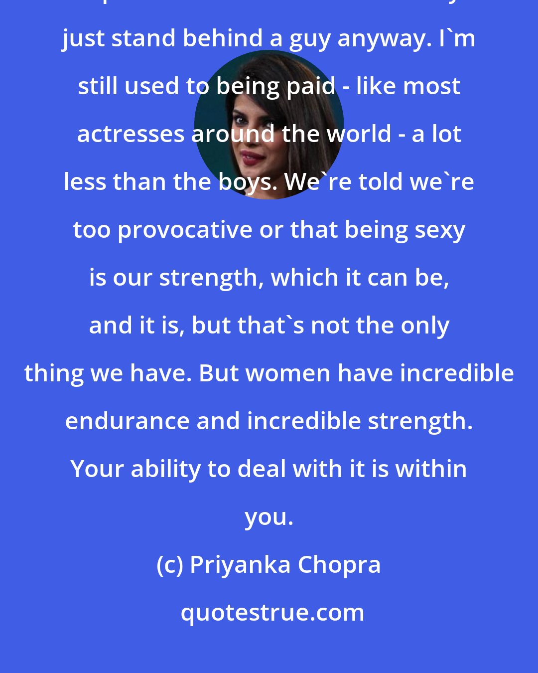 Priyanka Chopra: I was rejected many times. I cried. I was told that female actors are replaceable in films because they just stand behind a guy anyway. I'm still used to being paid - like most actresses around the world - a lot less than the boys. We're told we're too provocative or that being sexy is our strength, which it can be, and it is, but that's not the only thing we have. But women have incredible endurance and incredible strength. Your ability to deal with it is within you.