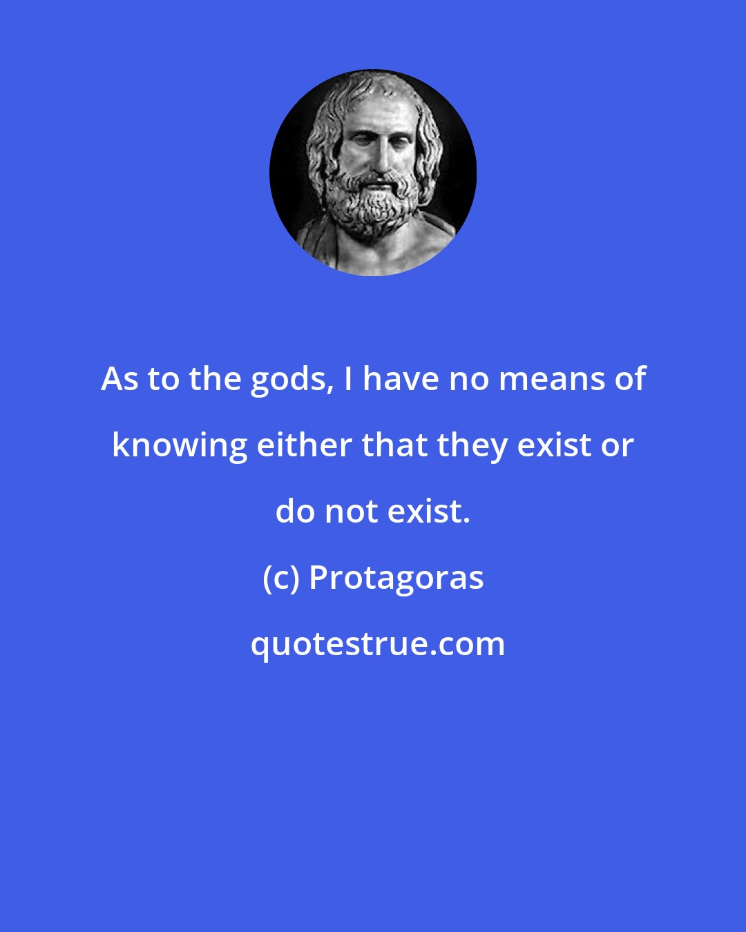 Protagoras: As to the gods, I have no means of knowing either that they exist or do not exist.