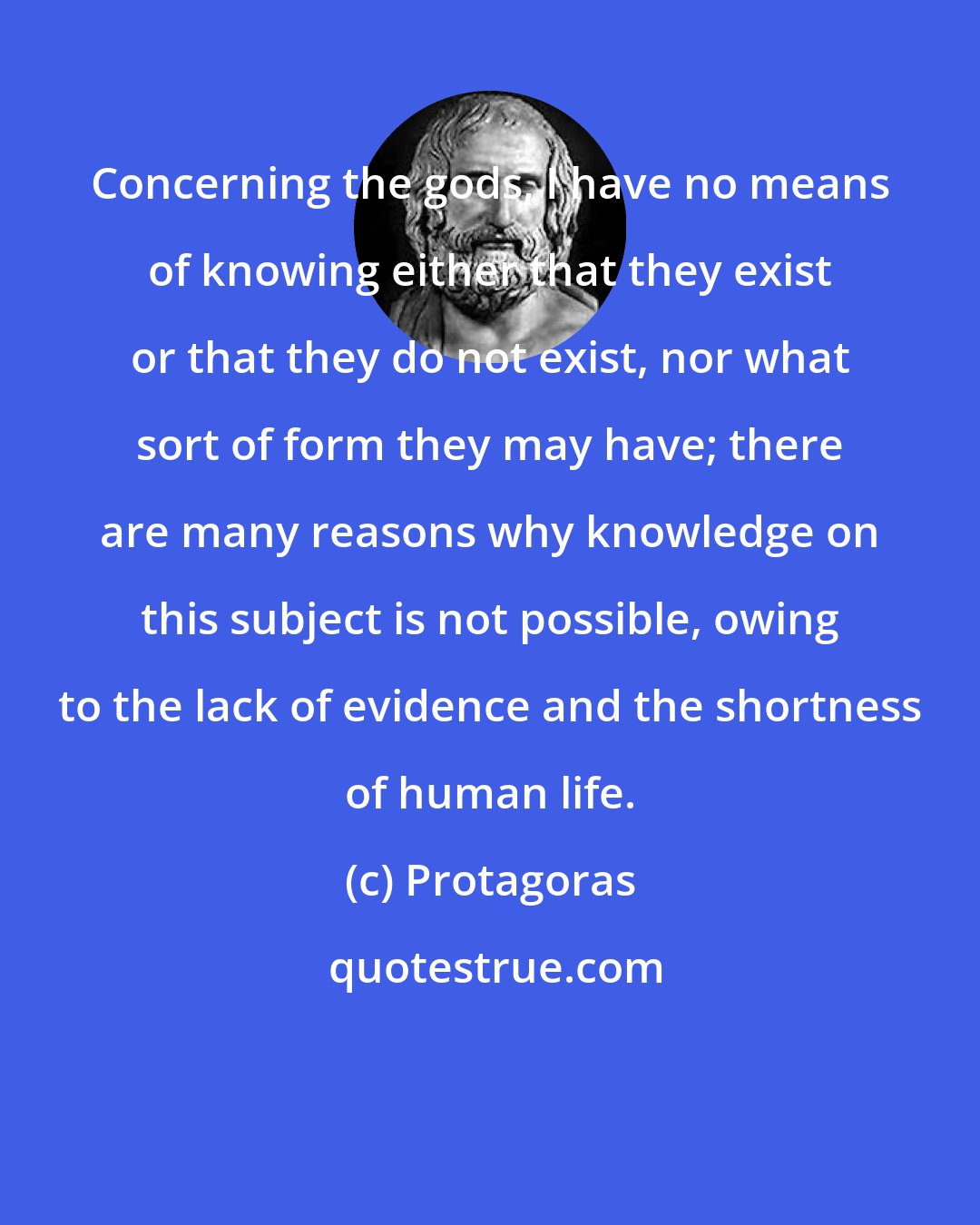 Protagoras: Concerning the gods, I have no means of knowing either that they exist or that they do not exist, nor what sort of form they may have; there are many reasons why knowledge on this subject is not possible, owing to the lack of evidence and the shortness of human life.