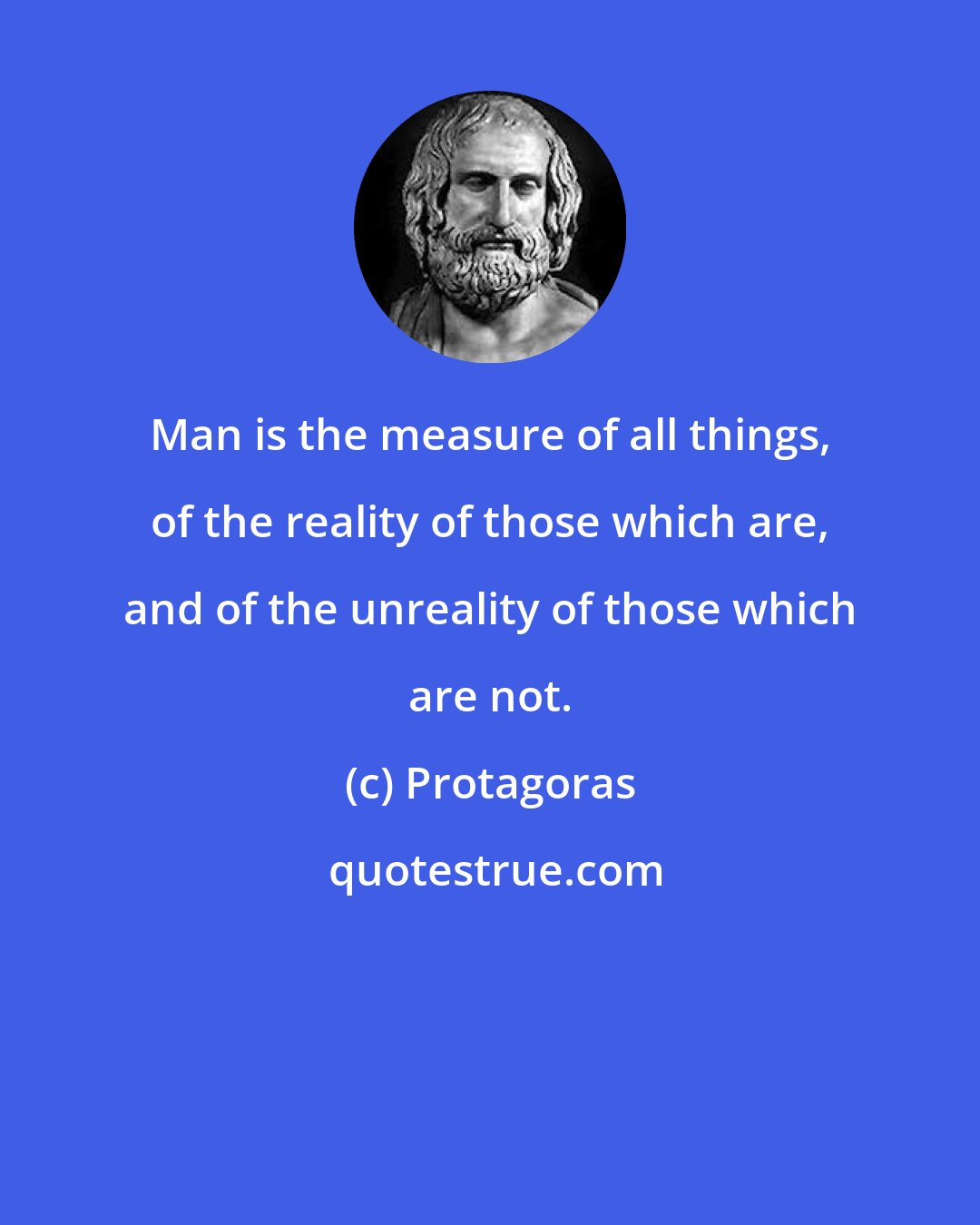 Protagoras: Man is the measure of all things, of the reality of those which are, and of the unreality of those which are not.
