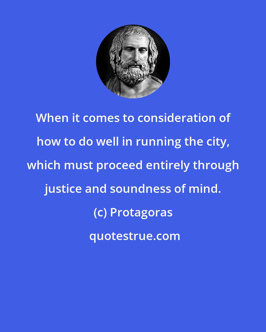 Protagoras: When it comes to consideration of how to do well in running the city, which must proceed entirely through justice and soundness of mind.