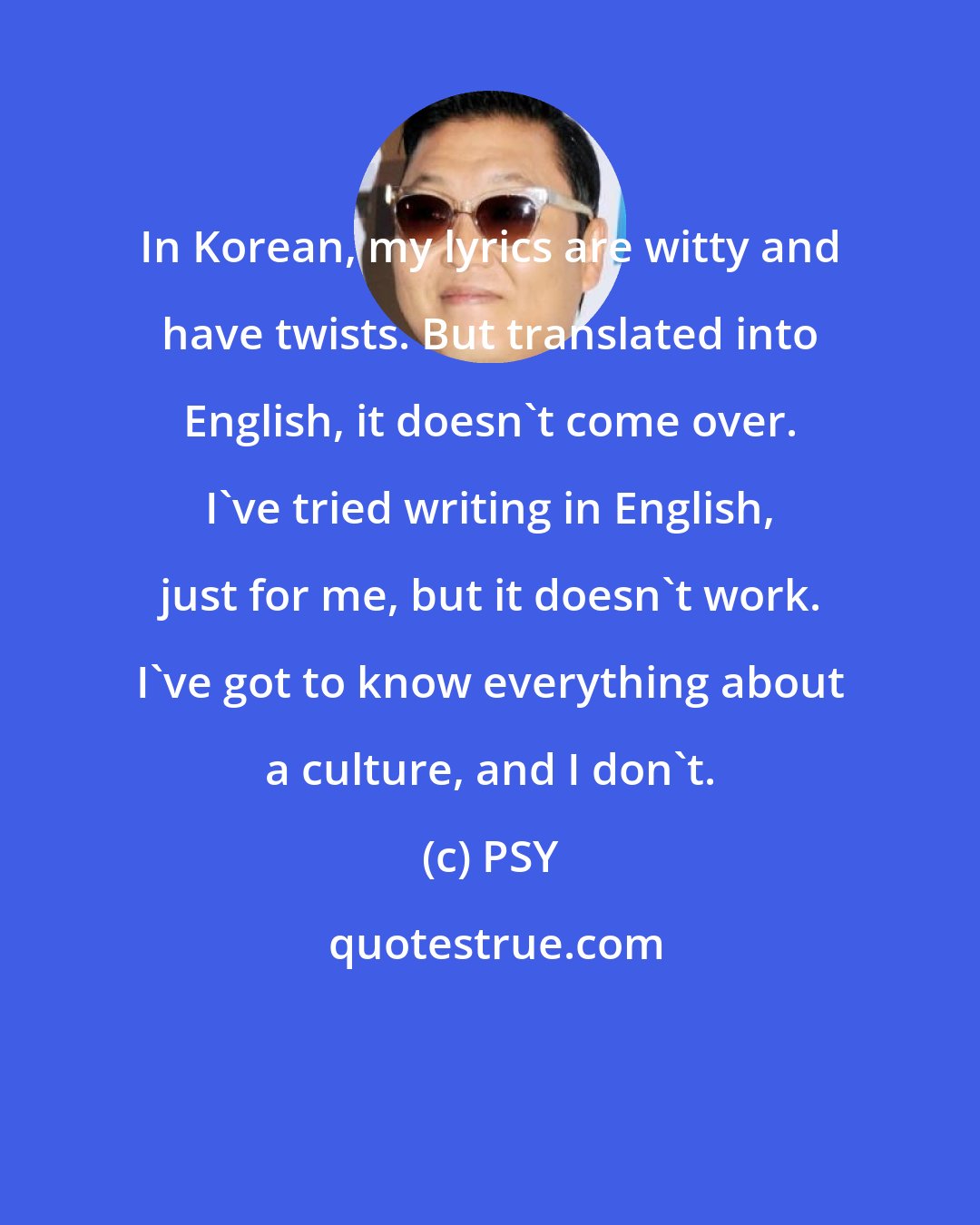 PSY: In Korean, my lyrics are witty and have twists. But translated into English, it doesn't come over. I've tried writing in English, just for me, but it doesn't work. I've got to know everything about a culture, and I don't.