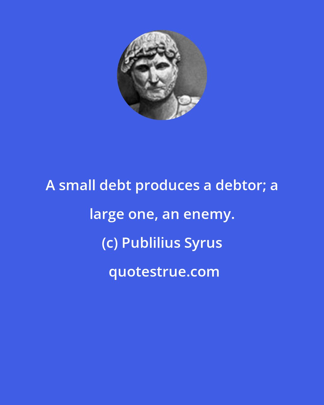 Publilius Syrus: A small debt produces a debtor; a large one, an enemy.