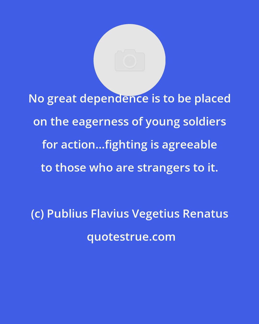 Publius Flavius Vegetius Renatus: No great dependence is to be placed on the eagerness of young soldiers for action...fighting is agreeable to those who are strangers to it.