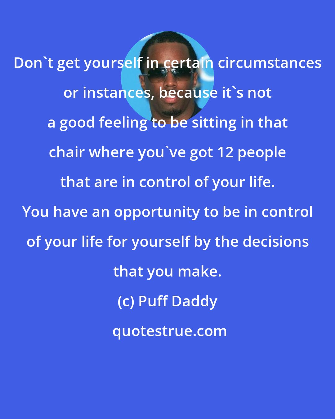 Puff Daddy: Don't get yourself in certain circumstances or instances, because it's not a good feeling to be sitting in that chair where you've got 12 people that are in control of your life. You have an opportunity to be in control of your life for yourself by the decisions that you make.