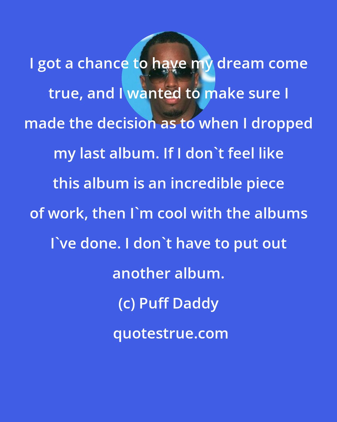 Puff Daddy: I got a chance to have my dream come true, and I wanted to make sure I made the decision as to when I dropped my last album. If I don't feel like this album is an incredible piece of work, then I'm cool with the albums I've done. I don't have to put out another album.