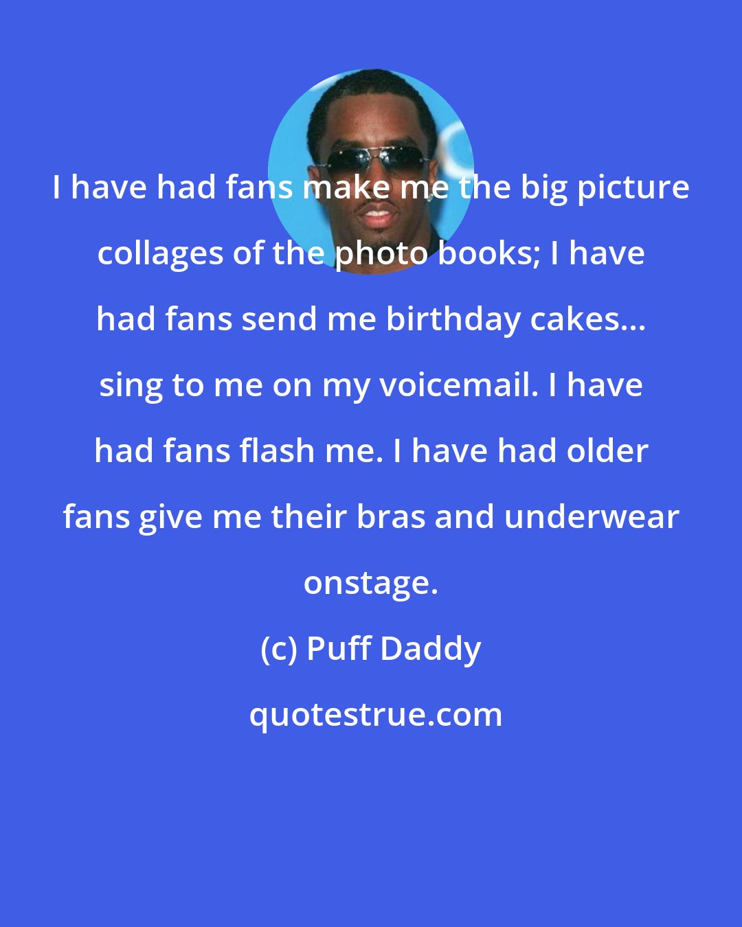 Puff Daddy: I have had fans make me the big picture collages of the photo books; I have had fans send me birthday cakes... sing to me on my voicemail. I have had fans flash me. I have had older fans give me their bras and underwear onstage.