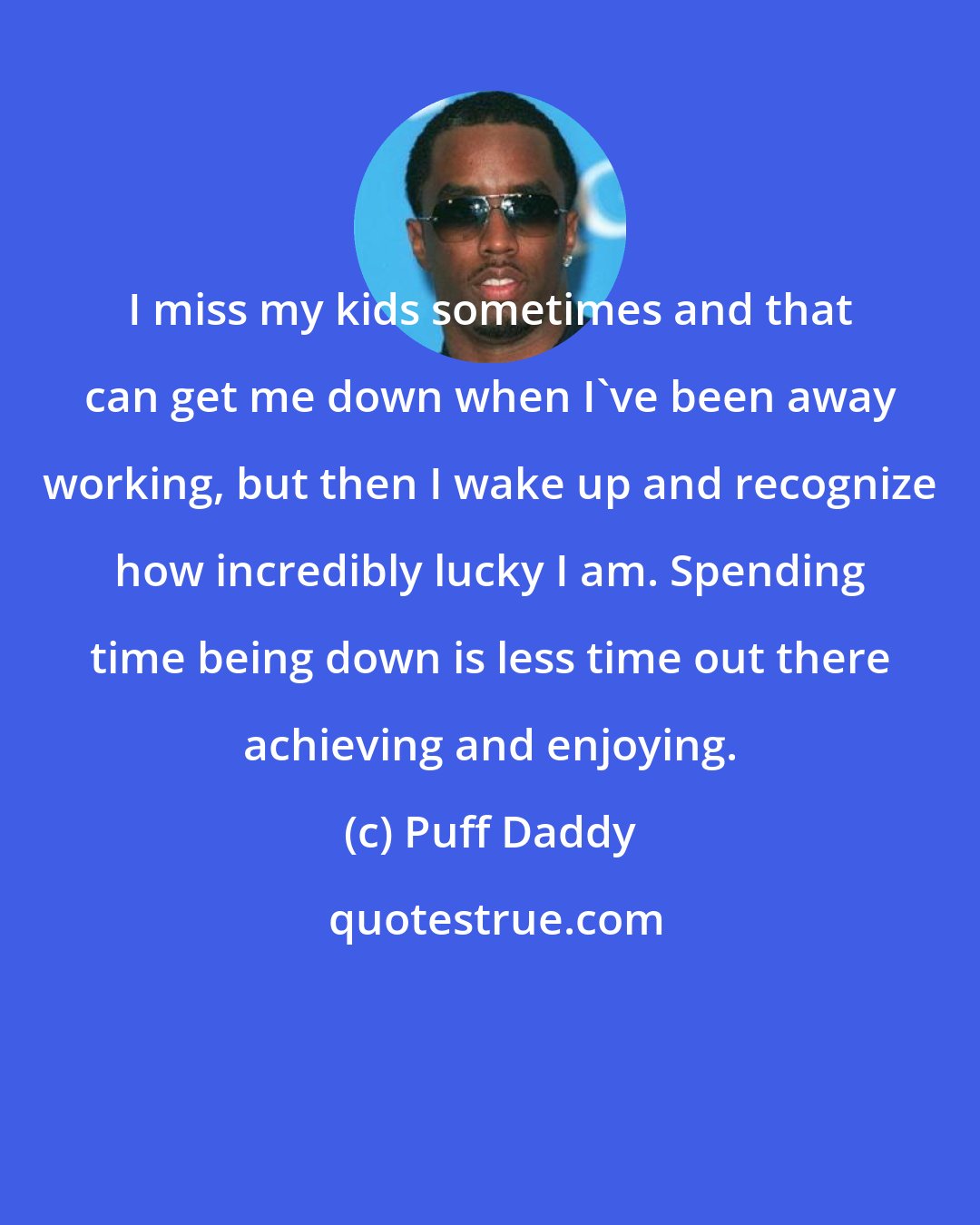 Puff Daddy: I miss my kids sometimes and that can get me down when I've been away working, but then I wake up and recognize how incredibly lucky I am. Spending time being down is less time out there achieving and enjoying.