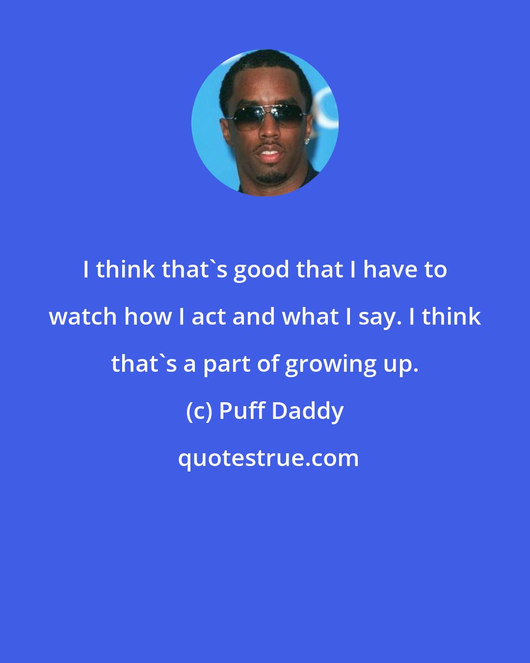 Puff Daddy: I think that's good that I have to watch how I act and what I say. I think that's a part of growing up.