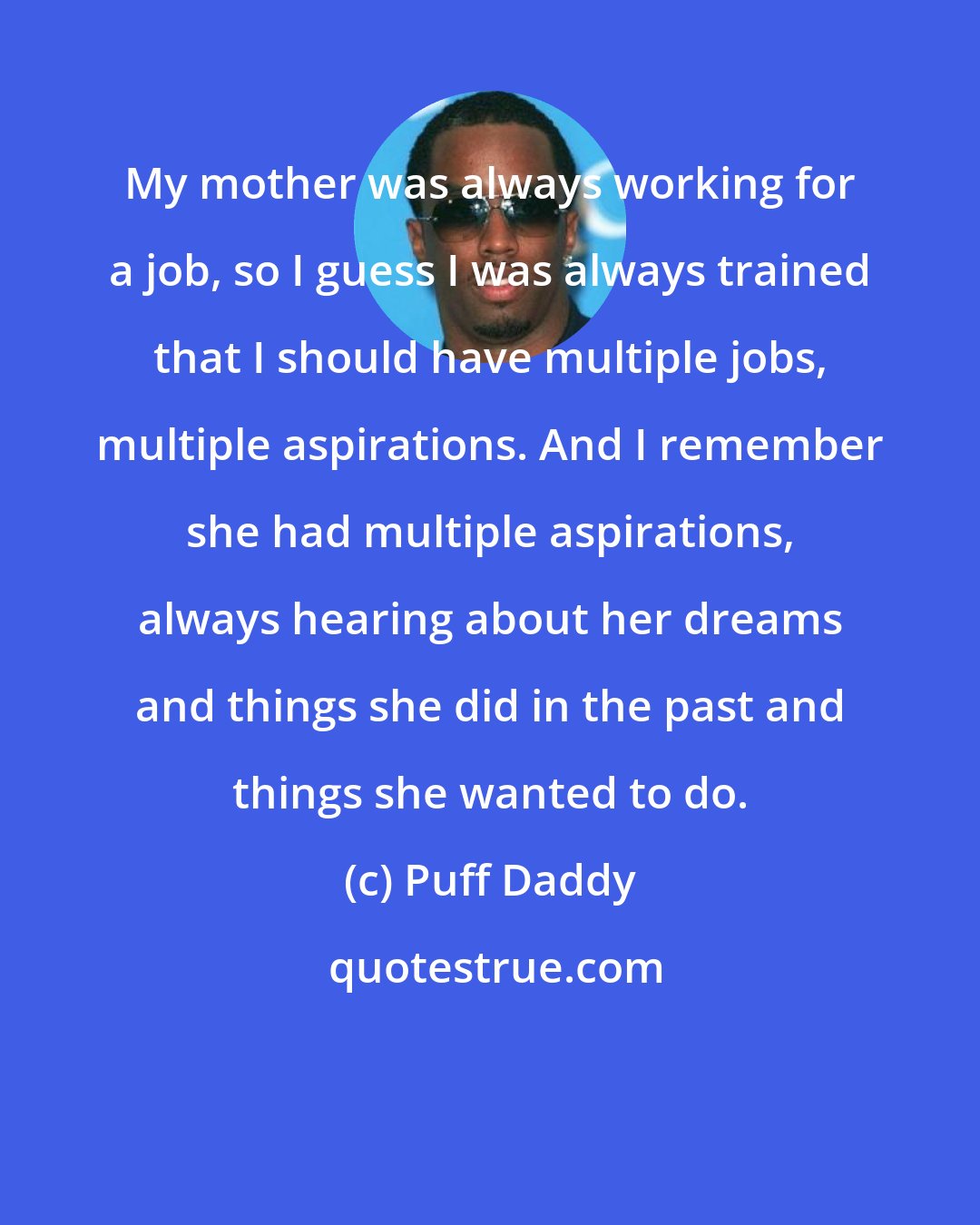 Puff Daddy: My mother was always working for a job, so I guess I was always trained that I should have multiple jobs, multiple aspirations. And I remember she had multiple aspirations, always hearing about her dreams and things she did in the past and things she wanted to do.