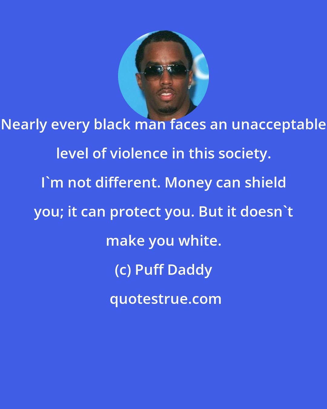 Puff Daddy: Nearly every black man faces an unacceptable level of violence in this society. I'm not different. Money can shield you; it can protect you. But it doesn't make you white.