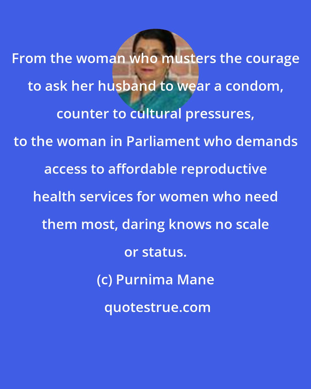 Purnima Mane: From the woman who musters the courage to ask her husband to wear a condom, counter to cultural pressures, to the woman in Parliament who demands access to affordable reproductive health services for women who need them most, daring knows no scale or status.