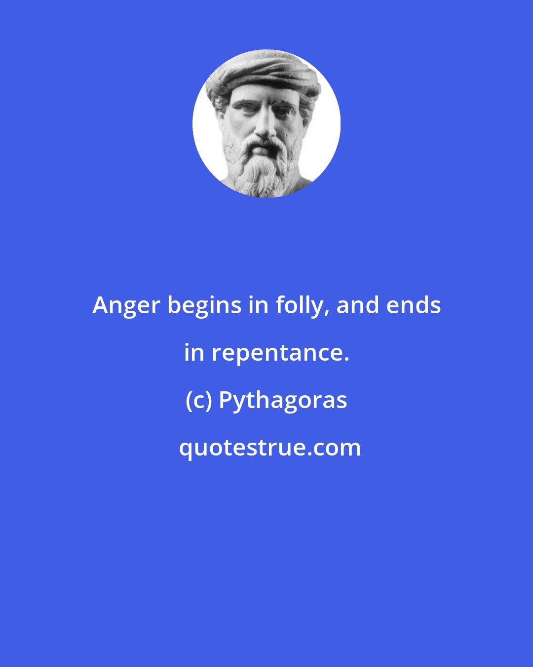 Pythagoras: Anger begins in folly, and ends in repentance.