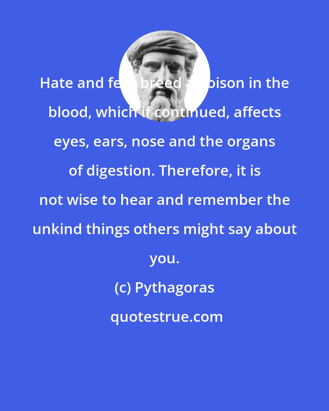 Pythagoras: Hate and fear breed a poison in the blood, which if continued, affects eyes, ears, nose and the organs of digestion. Therefore, it is not wise to hear and remember the unkind things others might say about you.