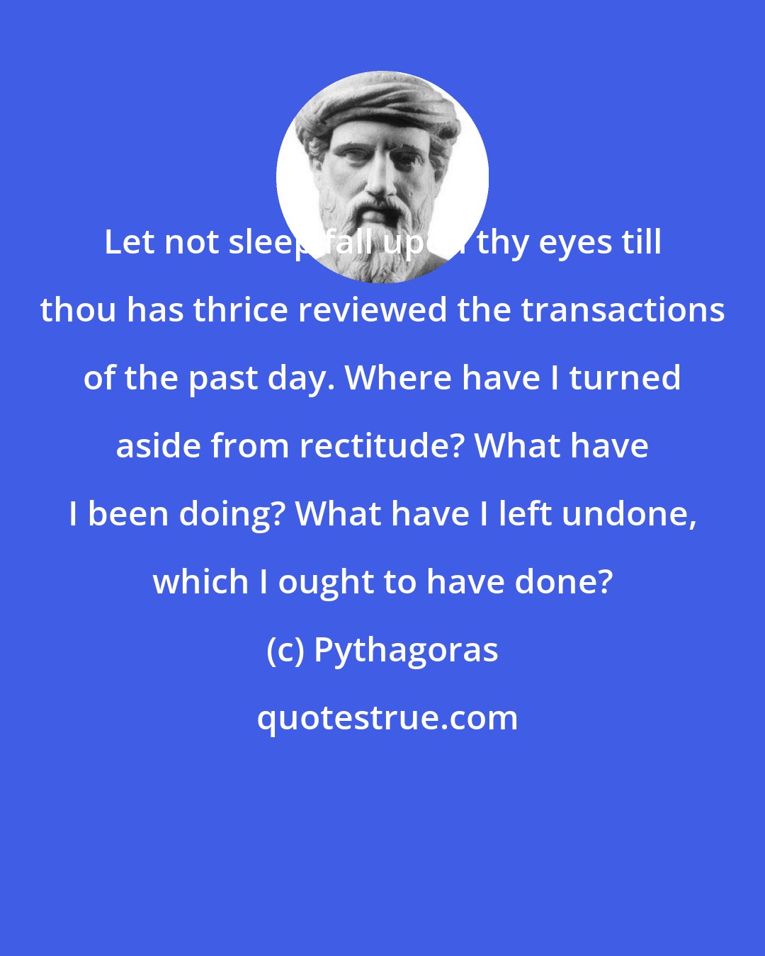 Pythagoras: Let not sleep fall upon thy eyes till thou has thrice reviewed the transactions of the past day. Where have I turned aside from rectitude? What have I been doing? What have I left undone, which I ought to have done?