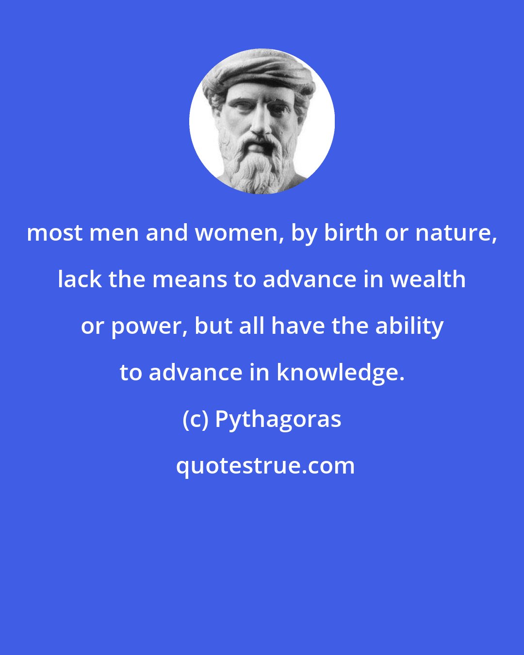 Pythagoras: most men and women, by birth or nature, lack the means to advance in wealth or power, but all have the ability to advance in knowledge.