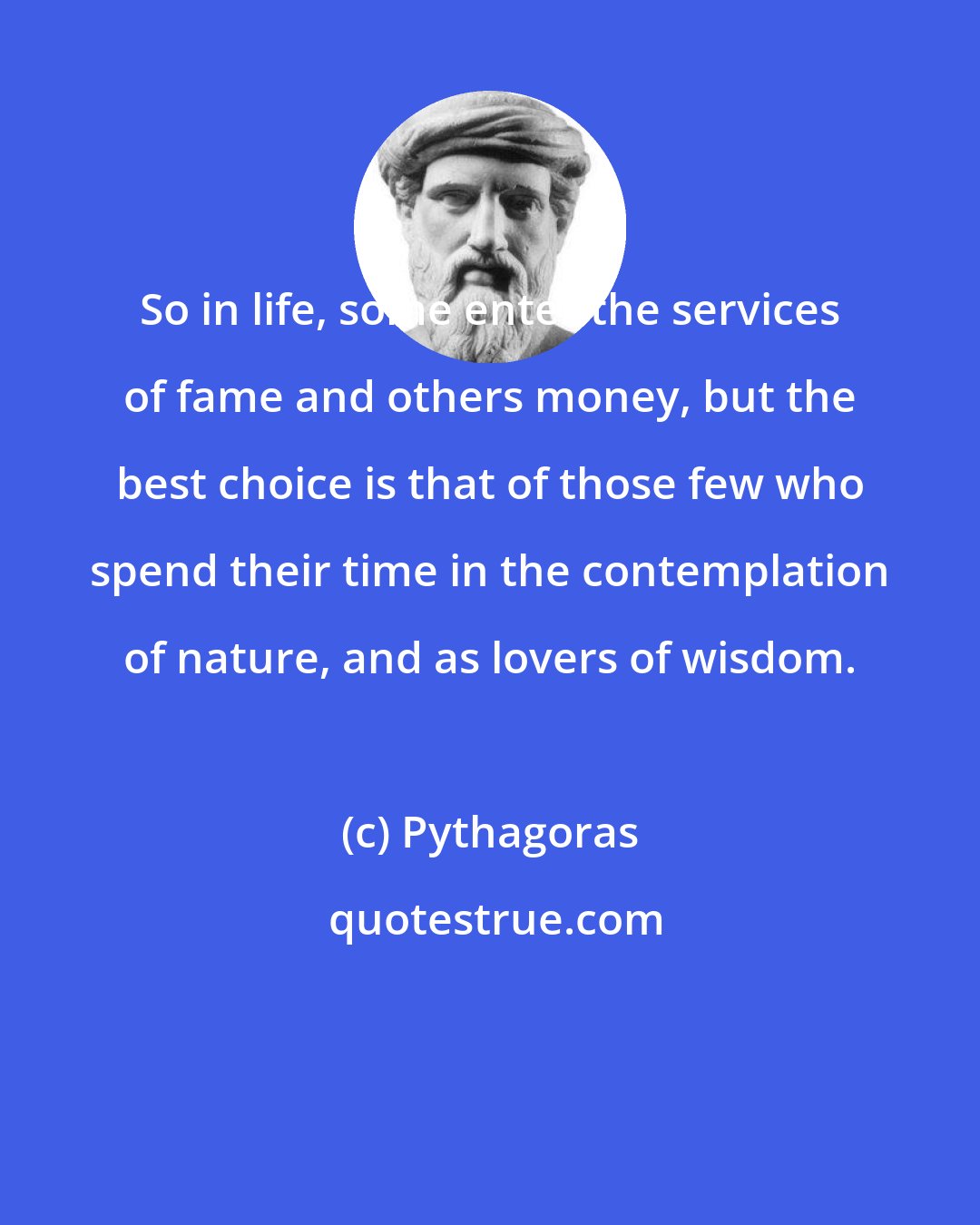 Pythagoras: So in life, some enter the services of fame and others money, but the best choice is that of those few who spend their time in the contemplation of nature, and as lovers of wisdom.