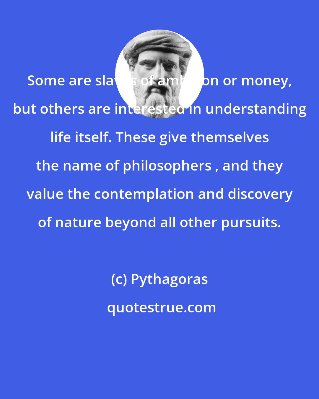 Pythagoras: Some are slaves of ambition or money, but others are interested in understanding life itself. These give themselves the name of philosophers , and they value the contemplation and discovery of nature beyond all other pursuits.